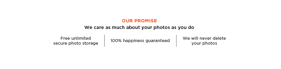 Our Promise. We care as much about your photos as you do. Free unlimited secure photo storage. 100% happiness guaranteed. We will never delete your photos